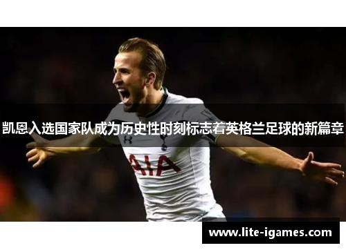 凯恩入选国家队成为历史性时刻标志着英格兰足球的新篇章 凯恩入选国家队成为历史性时刻标志着英格兰足球的新篇章