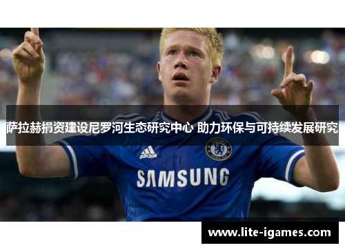 萨拉赫捐资建设尼罗河生态研究中心 助力环保与可持续发展研究 萨拉赫捐资建设尼罗河生态研究中心 助力环保与可持续发展研究