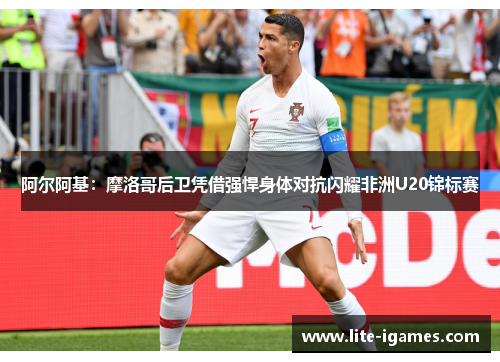 阿尔阿基:摩洛哥后卫凭借强悍身体对抗闪耀非洲U20锦标赛 阿尔阿基:摩洛哥后卫凭借强悍身体对抗闪耀非洲U20锦标赛