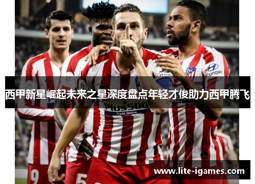 西甲新星崛起未来之星深度盘点年轻才俊助力西甲腾飞 西甲新星崛起未来之星深度盘点年轻才俊助力西甲腾飞
