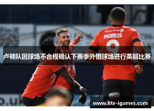 卢顿队因球场不合规确认下赛季外借球场进行英超比赛 卢顿队因球场不合规确认下赛季外借球场进行英超比赛