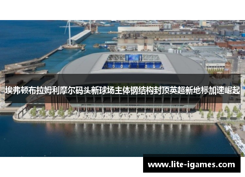 埃弗顿布拉姆利摩尔码头新球场主体钢结构封顶英超新地标加速崛起