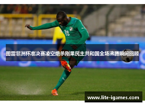 图雷非洲杯准决赛凌空绝杀刚果民主共和国全场沸腾瞬间回顾