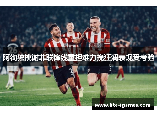 阿彻独挑谢菲联锋线重担难力挽狂澜表现受考验