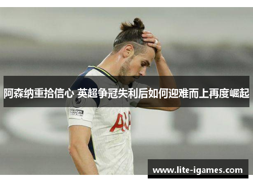 阿森纳重拾信心 英超争冠失利后如何迎难而上再度崛起