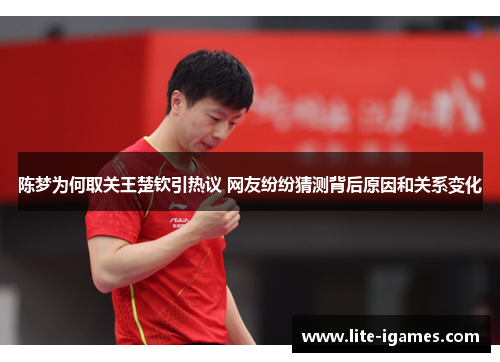 陈梦为何取关王楚钦引热议 网友纷纷猜测背后原因和关系变化