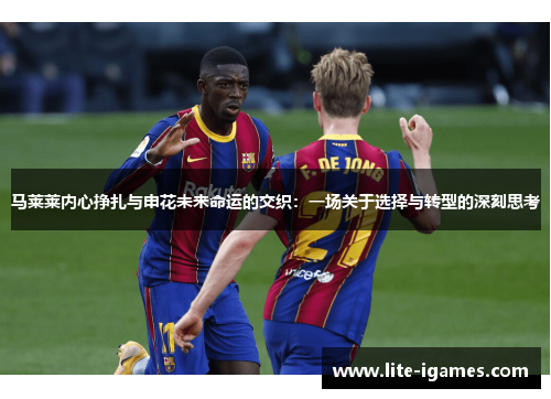 马莱莱内心挣扎与申花未来命运的交织：一场关于选择与转型的深刻思考