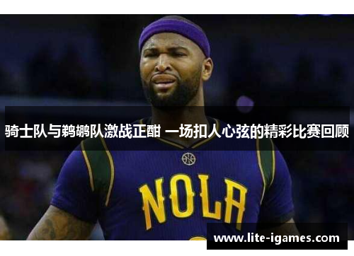骑士队与鹈鹕队激战正酣 一场扣人心弦的精彩比赛回顾 骑士队与鹈鹕队激战正酣 一场扣人心弦的精彩比赛回顾