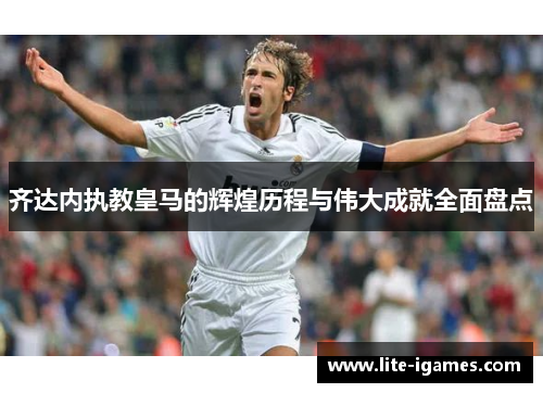 齐达内执教皇马的辉煌历程与伟大成就全面盘点 齐达内执教皇马的辉煌历程与伟大成就全面盘点
