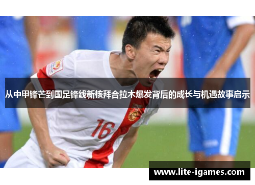 从中甲锋芒到国足锋线新核拜合拉木爆发背后的成长与机遇故事启示