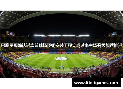 巴塞罗那确认诺坎普球场顶棚安装工程完成过半主场升级加速推进
